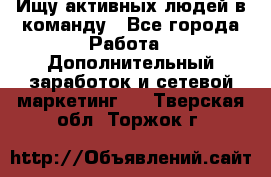 Ищу активных людей в команду - Все города Работа » Дополнительный заработок и сетевой маркетинг   . Тверская обл.,Торжок г.